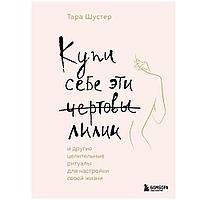 Книга "Купи себе эти чертовы лилии. И другие целительные ритуалы для настройки своей жизни", Тара Шустер