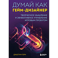 Книга "Думай как гейм-дизайнер. Творческое мышление и эффективное управление игровым проектом", Джастин Гэри